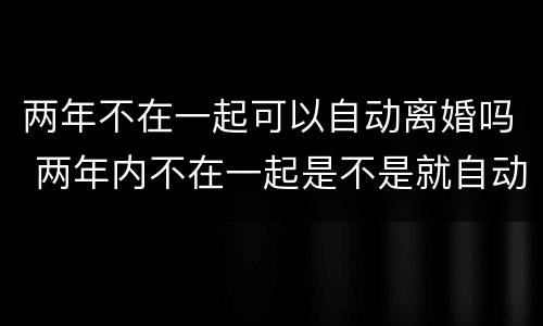 两年不在一起可以自动离婚吗 两年内不在一起是不是就自动离婚