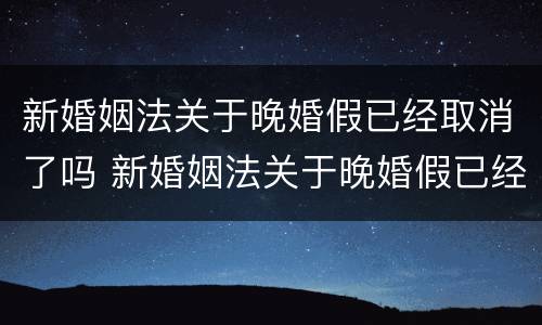 新婚姻法关于晚婚假已经取消了吗 新婚姻法关于晚婚假已经取消了吗为什么