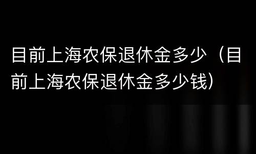 目前上海农保退休金多少（目前上海农保退休金多少钱）