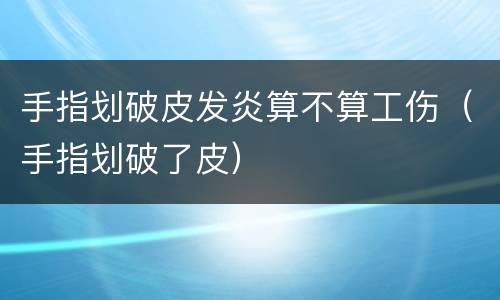 手指划破皮发炎算不算工伤（手指划破了皮）