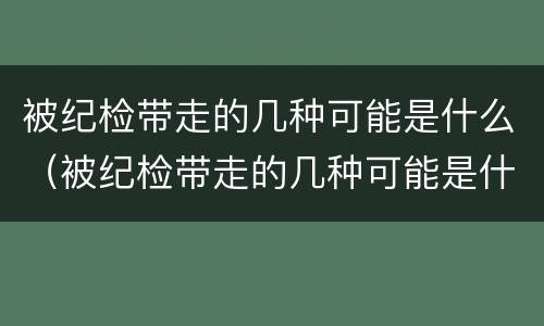 被纪检带走的几种可能是什么（被纪检带走的几种可能是什么情况）