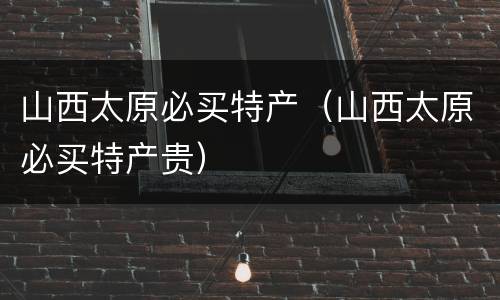 山西太原必买特产（山西太原必买特产贵）