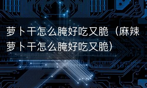 萝卜干怎么腌好吃又脆（麻辣萝卜干怎么腌好吃又脆）