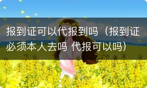 报到证可以代报到吗（报到证必须本人去吗 代报可以吗）