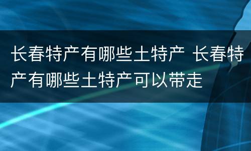 长春特产有哪些土特产 长春特产有哪些土特产可以带走