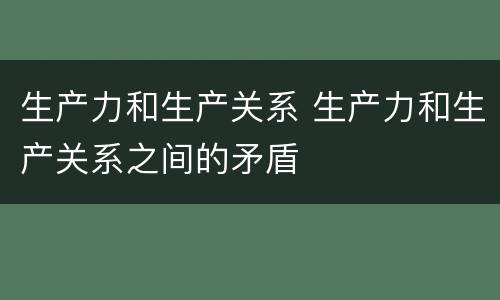 生产力和生产关系 生产力和生产关系之间的矛盾
