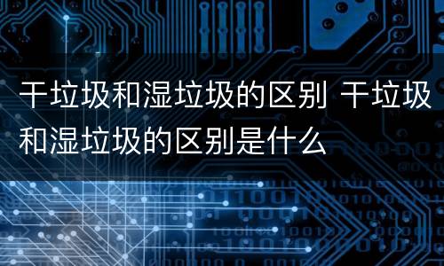干垃圾和湿垃圾的区别 干垃圾和湿垃圾的区别是什么
