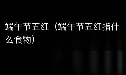 端午节五红（端午节五红指什么食物）