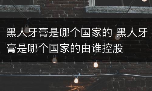 黑人牙膏是哪个国家的 黑人牙膏是哪个国家的由谁控股