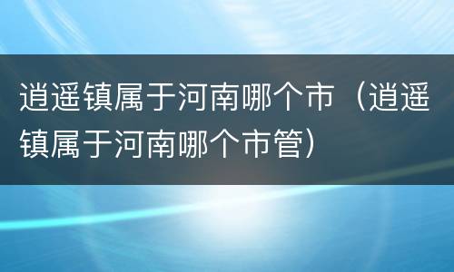 逍遥镇属于河南哪个市（逍遥镇属于河南哪个市管）