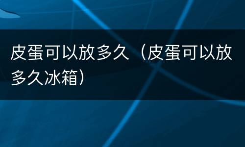 皮蛋可以放多久（皮蛋可以放多久冰箱）