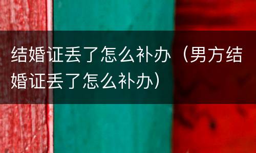 结婚证丢了怎么补办（男方结婚证丢了怎么补办）