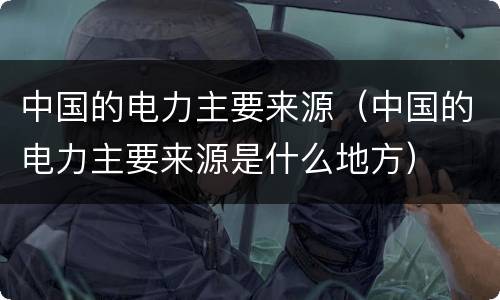 中国的电力主要来源（中国的电力主要来源是什么地方）
