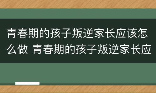 青春期的孩子叛逆家长应该怎么做 青春期的孩子叛逆家长应该怎么做女孩