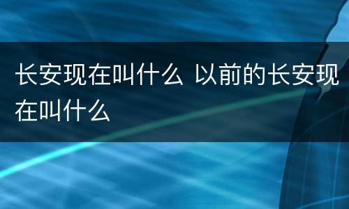 长安现在叫什么 以前的长安现在叫什么