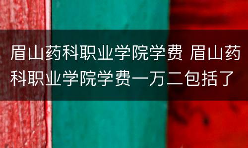 眉山药科职业学院学费 眉山药科职业学院学费一万二包括了什么