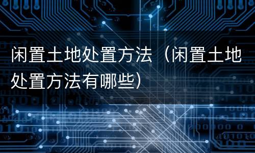 闲置土地处置方法（闲置土地处置方法有哪些）