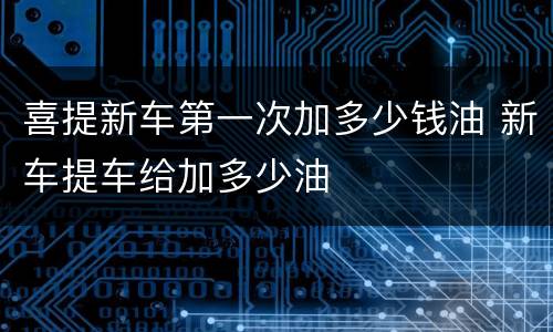 喜提新车第一次加多少钱油 新车提车给加多少油