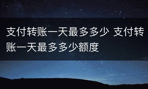 支付转账一天最多多少 支付转账一天最多多少额度