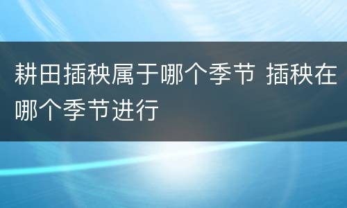 耕田插秧属于哪个季节 插秧在哪个季节进行