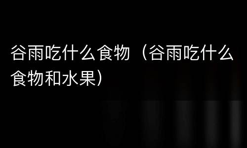 谷雨吃什么食物（谷雨吃什么食物和水果）
