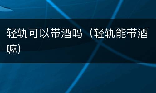 轻轨可以带酒吗（轻轨能带酒嘛）