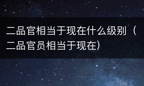 二品官相当于现在什么级别（二品官员相当于现在）