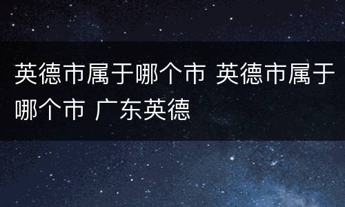 英德市属于哪个市 英德市属于哪个市 广东英德