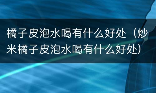 橘子皮泡水喝有什么好处（炒米橘子皮泡水喝有什么好处）