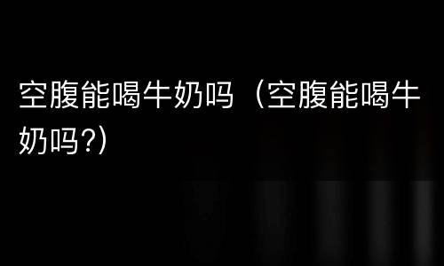空腹能喝牛奶吗（空腹能喝牛奶吗?）