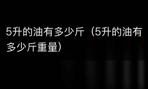 5升的油有多少斤（5升的油有多少斤重量）