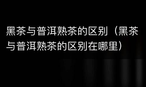 黑茶与普洱熟茶的区别（黑茶与普洱熟茶的区别在哪里）