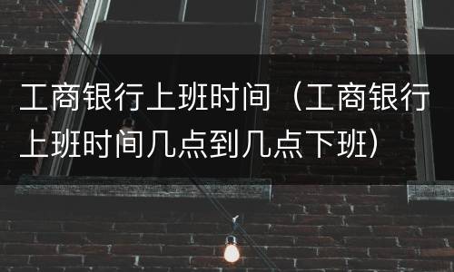 工商银行上班时间（工商银行上班时间几点到几点下班）