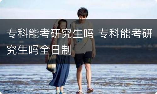专科能考研究生吗 专科能考研究生吗全日制