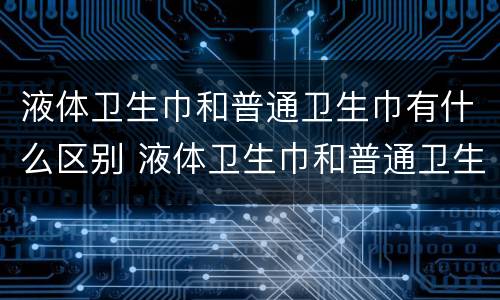 液体卫生巾和普通卫生巾有什么区别 液体卫生巾和普通卫生巾有什么区别?拂晓
