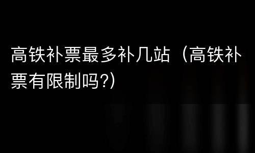 高铁补票最多补几站（高铁补票有限制吗?）