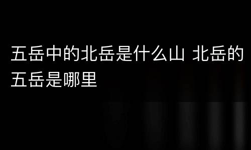 五岳中的北岳是什么山 北岳的五岳是哪里
