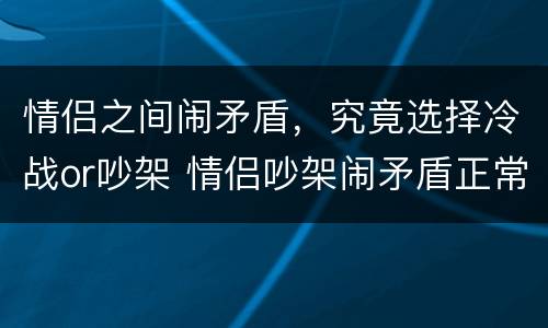 情侣之间闹矛盾，究竟选择冷战or吵架 情侣吵架闹矛盾正常吗