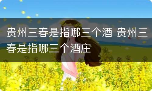 贵州三春是指哪三个酒 贵州三春是指哪三个酒庄