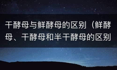 干酵母与鲜酵母的区别（鲜酵母、干酵母和半干酵母的区别）