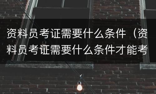 资料员考证需要什么条件（资料员考证需要什么条件才能考）