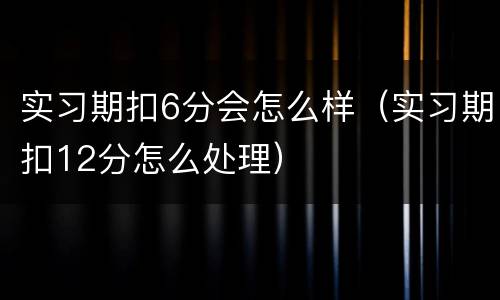 实习期扣6分会怎么样（实习期扣12分怎么处理）