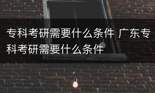 专科考研需要什么条件 广东专科考研需要什么条件