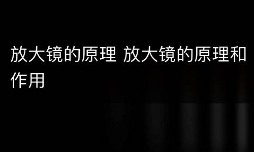 放大镜的原理 放大镜的原理和作用