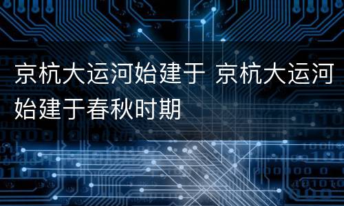 京杭大运河始建于 京杭大运河始建于春秋时期