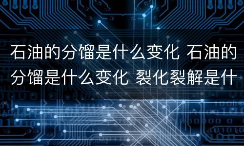 石油的分馏是什么变化 石油的分馏是什么变化 裂化裂解是什么变化