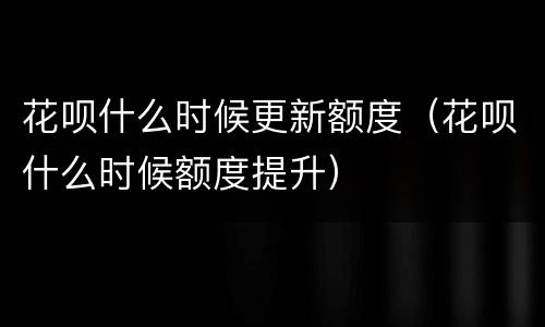 花呗什么时候更新额度（花呗什么时候额度提升）