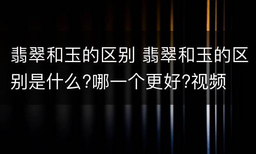 翡翠和玉的区别 翡翠和玉的区别是什么?哪一个更好?视频