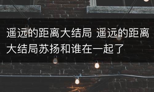 遥远的距离大结局 遥远的距离大结局苏扬和谁在一起了