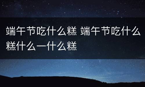 端午节吃什么糕 端午节吃什么糕什么一什么糕